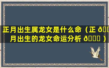 正月出生属龙女是什么命（正 🍁 月出生的龙女命运分析 🐞 ）